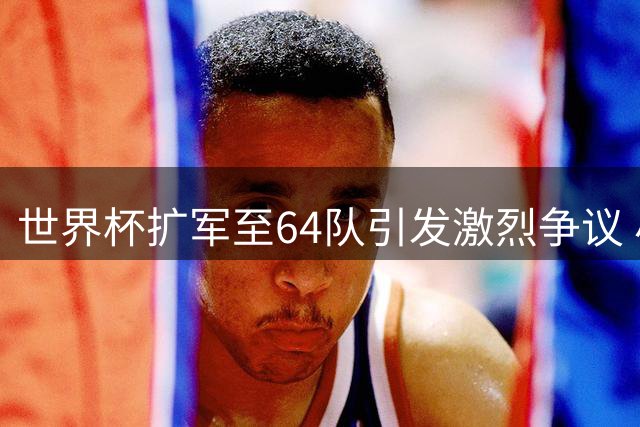 世界杯扩军至64队引发激烈争议 小组赛恐沦为新常态预选战