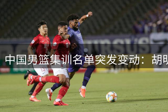 中国男篮集训名单突发变动：胡明轩火线增援 两将离队引热议