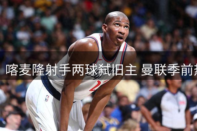 喀麦隆射手两球弑旧主 曼联季前热身暗藏锋线玄机