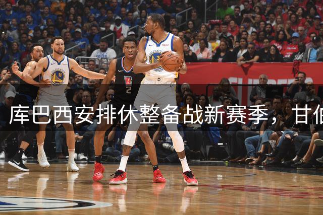 库巴西安排休整备战新赛季，甘伯杯缺席非因伤病