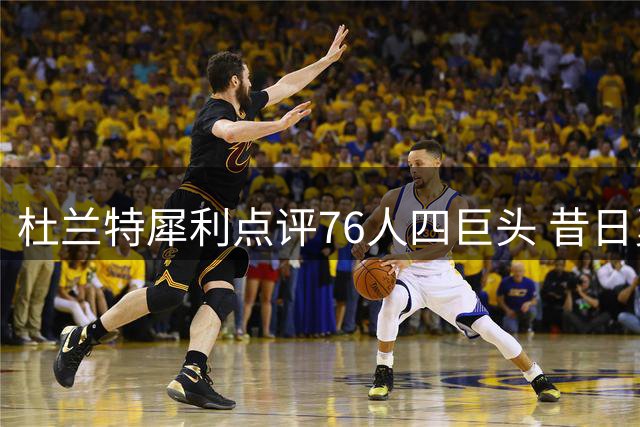 杜兰特犀利点评76人四巨头 昔日勇士决定再引争议