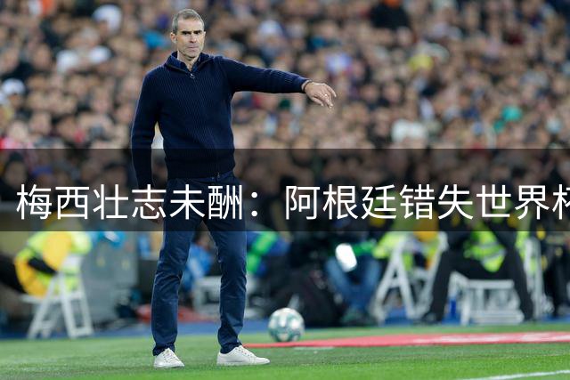 梅西壮志未酬：阿根廷错失世界杯冠军的战术启示录