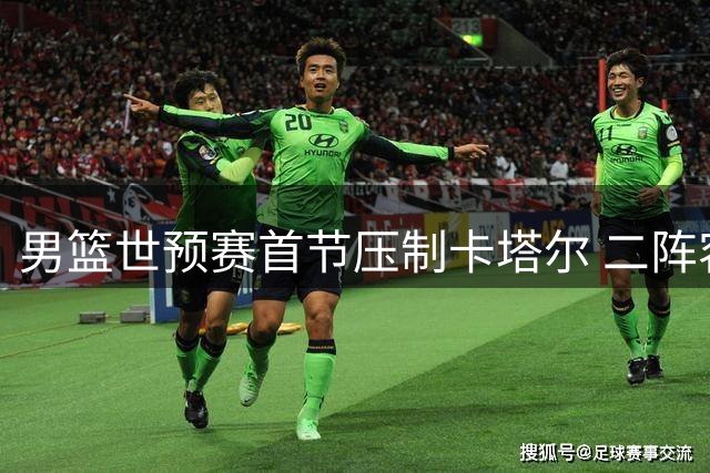 男篮世预赛首节压制卡塔尔 二阵容发挥亮眼