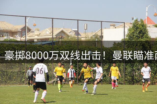 豪掷8000万双线出击！曼联瞄准两大西甲强援，两份报价恐难打动豪门