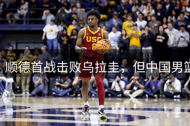 顺德首战击败乌拉圭，但中国男篮赢得不踏实